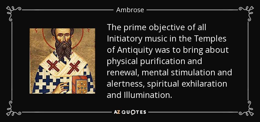 The prime objective of all Initiatory music in the Temples of Antiquity was to bring about physical purification and renewal, mental stimulation and alertness, spiritual exhilaration and Illumination. - Ambrose