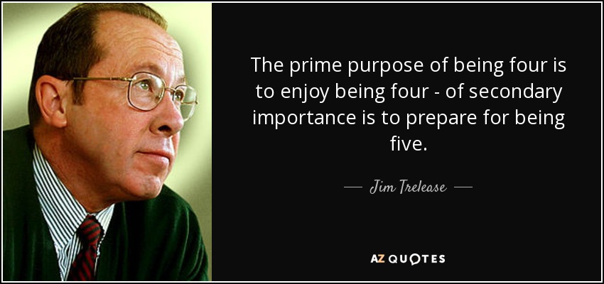 The prime purpose of being four is to enjoy being four - of secondary importance is to prepare for being five. - Jim Trelease