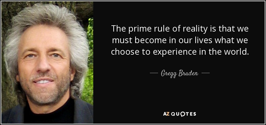 The prime rule of reality is that we must become in our lives what we choose to experience in the world. - Gregg Braden