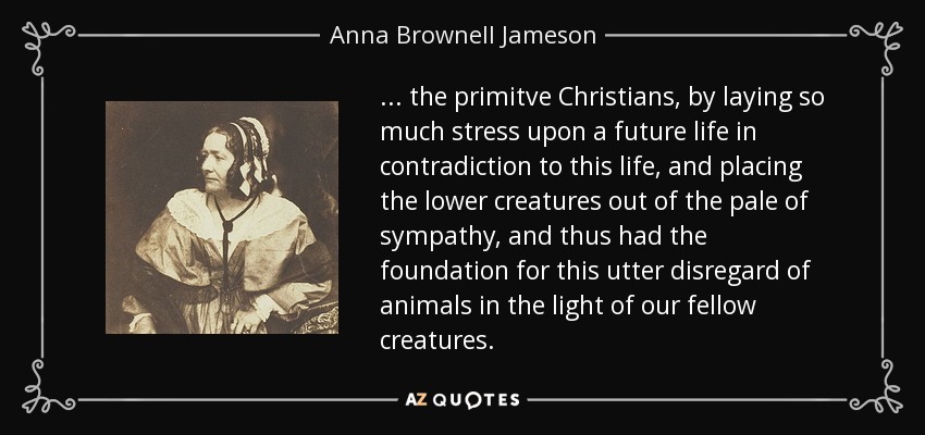 ... the primitve Christians, by laying so much stress upon a future life in contradiction to this life, and placing the lower creatures out of the pale of sympathy, and thus had the foundation for this utter disregard of animals in the light of our fellow creatures. - Anna Brownell Jameson