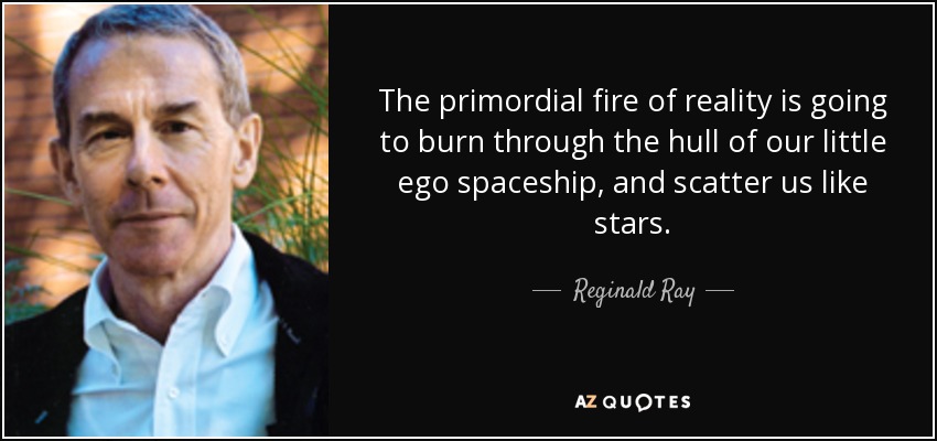 The primordial fire of reality is going to burn through the hull of our little ego spaceship, and scatter us like stars. - Reginald Ray