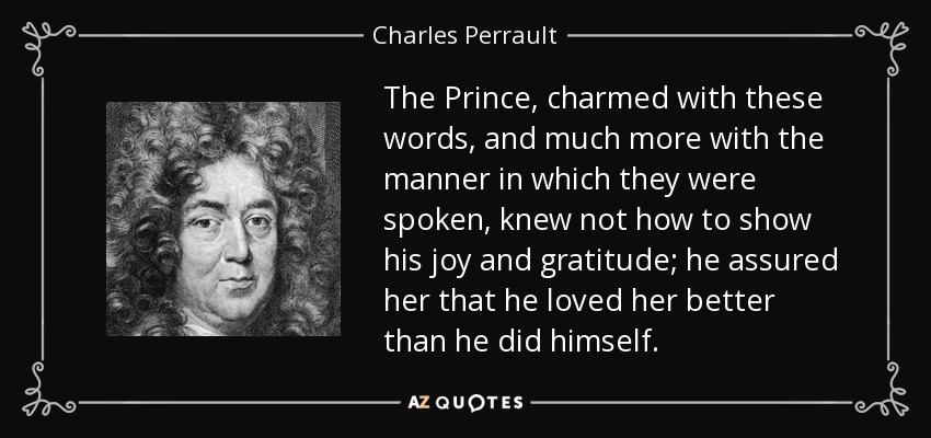 The Prince, charmed with these words, and much more with the manner in which they were spoken, knew not how to show his joy and gratitude; he assured her that he loved her better than he did himself. - Charles Perrault