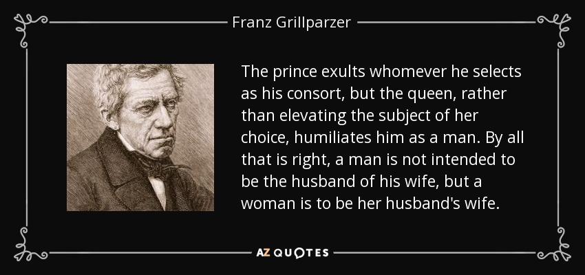 The prince exults whomever he selects as his consort, but the queen, rather than elevating the subject of her choice, humiliates him as a man. By all that is right, a man is not intended to be the husband of his wife, but a woman is to be her husband's wife. - Franz Grillparzer
