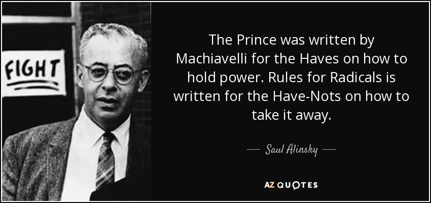 The Prince was written by Machiavelli for the Haves on how to hold power. Rules for Radicals is written for the Have-Nots on how to take it away. - Saul Alinsky