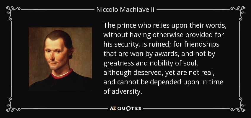 The prince who relies upon their words, without having otherwise provided for his security, is ruined; for friendships that are won by awards, and not by greatness and nobility of soul, although deserved, yet are not real, and cannot be depended upon in time of adversity. - Niccolo Machiavelli