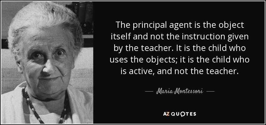 The principal agent is the object itself and not the instruction given by the teacher. It is the child who uses the objects; it is the child who is active, and not the teacher. - Maria Montessori