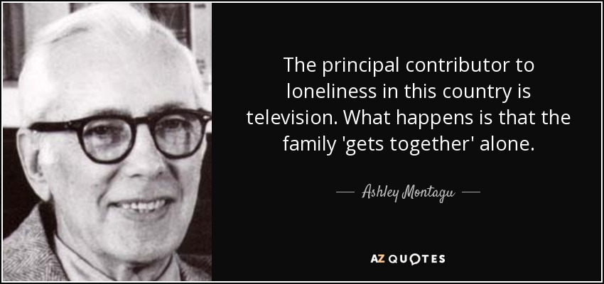 The principal contributor to loneliness in this country is television. What happens is that the family 'gets together' alone. - Ashley Montagu