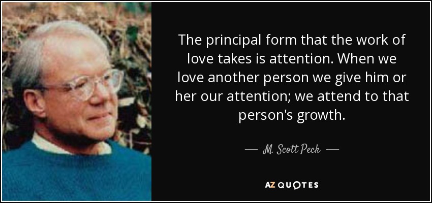 The principal form that the work of love takes is attention. When we love another person we give him or her our attention; we attend to that person's growth. - M. Scott Peck