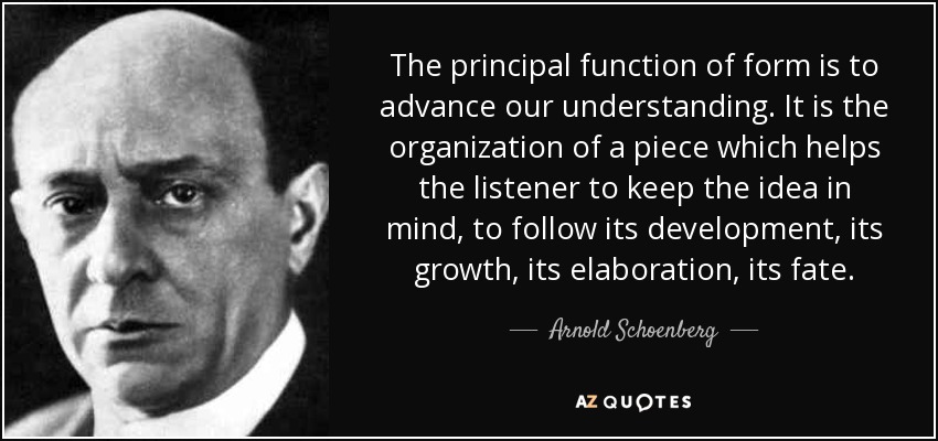 The principal function of form is to advance our understanding. It is the organization of a piece which helps the listener to keep the idea in mind, to follow its development, its growth, its elaboration, its fate. - Arnold Schoenberg