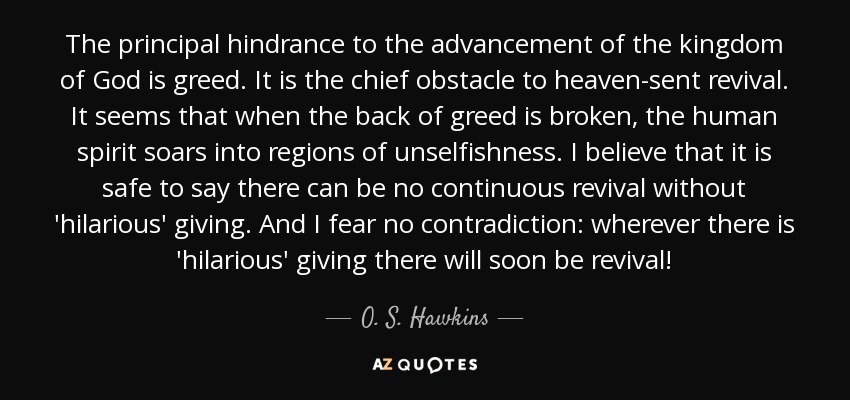 The principal hindrance to the advancement of the kingdom of God is greed. It is the chief obstacle to heaven-sent revival. It seems that when the back of greed is broken, the human spirit soars into regions of unselfishness. I believe that it is safe to say there can be no continuous revival without 'hilarious' giving. And I fear no contradiction: wherever there is 'hilarious' giving there will soon be revival! - O. S. Hawkins