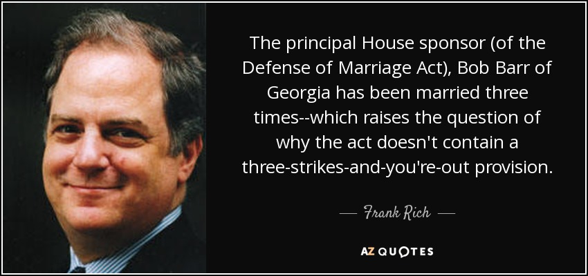 The principal House sponsor (of the Defense of Marriage Act), Bob Barr of Georgia has been married three times--which raises the question of why the act doesn't contain a three-strikes-and-you're-out provision. - Frank Rich
