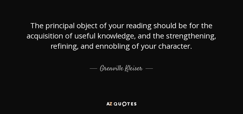 The principal object of your reading should be for the acquisition of useful knowledge , and the strengthening, refining, and ennobling of your character. - Grenville Kleiser