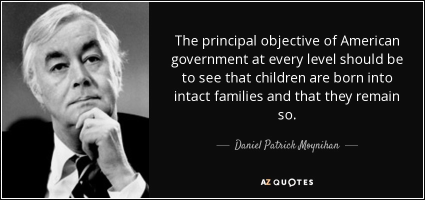 The principal objective of American government at every level should be to see that children are born into intact families and that they remain so. - Daniel Patrick Moynihan