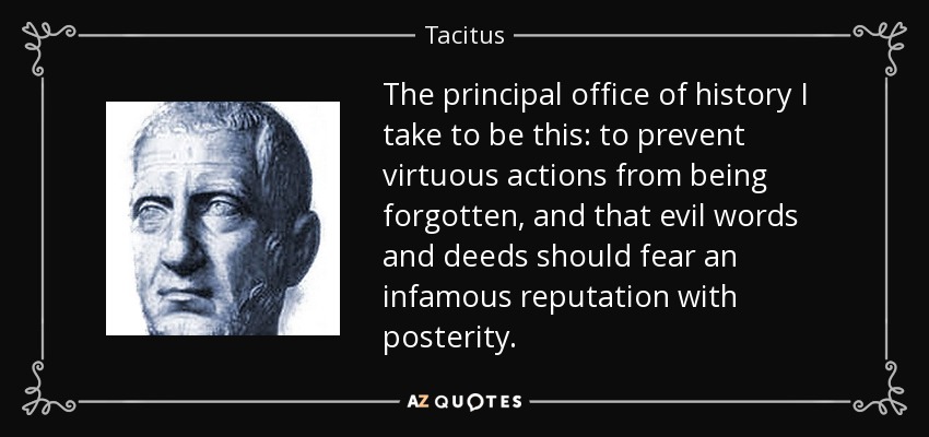 The principal office of history I take to be this: to prevent virtuous actions from being forgotten, and that evil words and deeds should fear an infamous reputation with posterity. - Tacitus