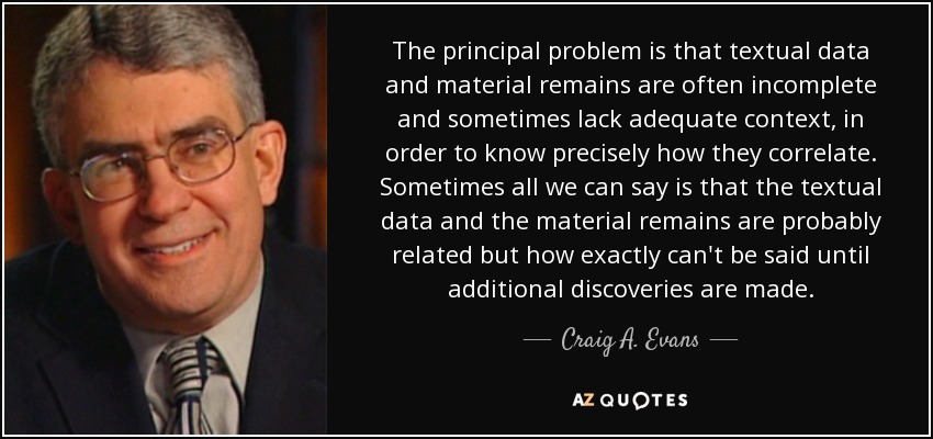 The principal problem is that textual data and material remains are often incomplete and sometimes lack adequate context, in order to know precisely how they correlate. Sometimes all we can say is that the textual data and the material remains are probably related but how exactly can't be said until additional discoveries are made. - Craig A. Evans