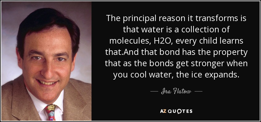 The principal reason it transforms is that water is a collection of molecules, H2O, every child learns that.And that bond has the property that as the bonds get stronger when you cool water, the ice expands. - Ira Flatow