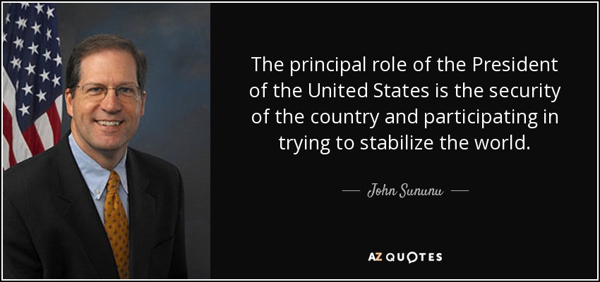 The principal role of the President of the United States is the security of the country and participating in trying to stabilize the world. - John Sununu