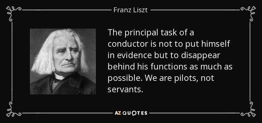 The principal task of a conductor is not to put himself in evidence but to disappear behind his functions as much as possible. We are pilots, not servants. - Franz Liszt