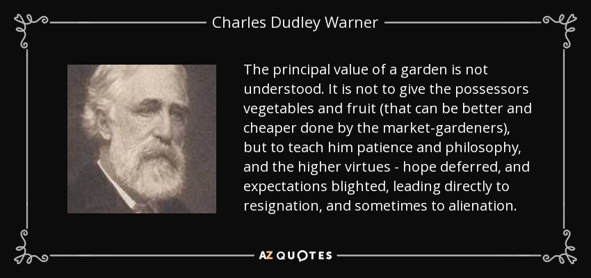 The principal value of a garden is not understood. It is not to give the possessors vegetables and fruit (that can be better and cheaper done by the market-gardeners), but to teach him patience and philosophy, and the higher virtues - hope deferred, and expectations blighted, leading directly to resignation, and sometimes to alienation. - Charles Dudley Warner