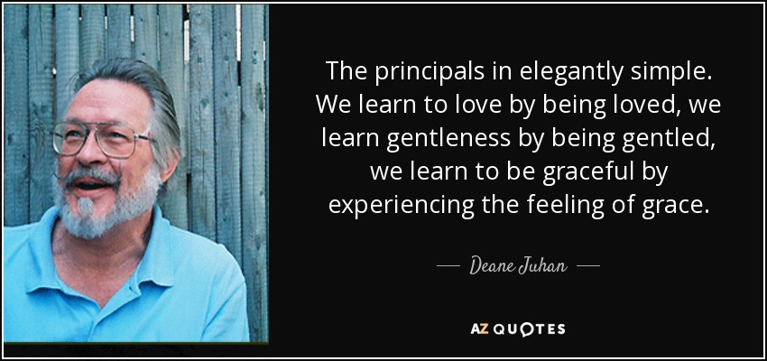 The principals in elegantly simple. We learn to love by being loved, we learn gentleness by being gentled, we learn to be graceful by experiencing the feeling of grace. - Deane Juhan