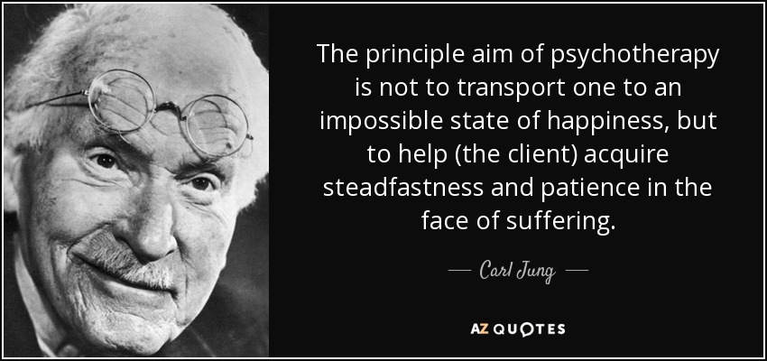 The principle aim of psychotherapy is not to transport one to an impossible state of happiness, but to help (the client) acquire steadfastness and patience in the face of suffering. - Carl Jung