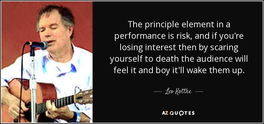 The principle element in a performance is risk, and if you're losing interest then by scaring yourself to death the audience will feel it and boy it'll wake them up. - Leo Kottke