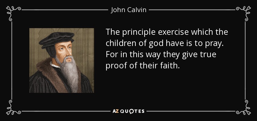 The principle exercise which the children of god have is to pray. For in this way they give true proof of their faith. - John Calvin
