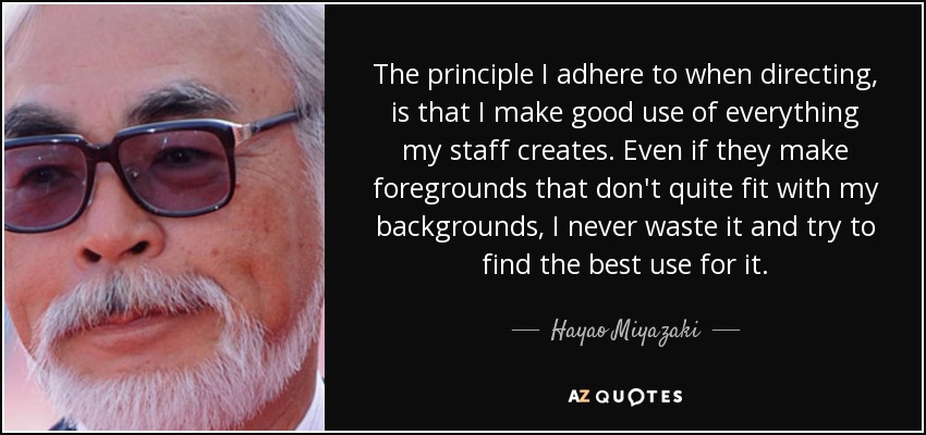 The principle I adhere to when directing, is that I make good use of everything my staff creates. Even if they make foregrounds that don't quite fit with my backgrounds, I never waste it and try to find the best use for it. - Hayao Miyazaki