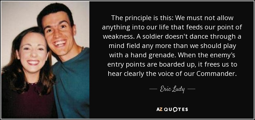 The principle is this: We must not allow anything into our life that feeds our point of weakness. A soldier doesn't dance through a mind field any more than we should play with a hand grenade. When the enemy's entry points are boarded up, it frees us to hear clearly the voice of our Commander. - Eric Ludy