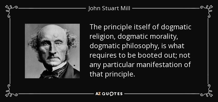 The principle itself of dogmatic religion, dogmatic morality, dogmatic philosophy, is what requires to be booted out; not any particular manifestation of that principle. - John Stuart Mill