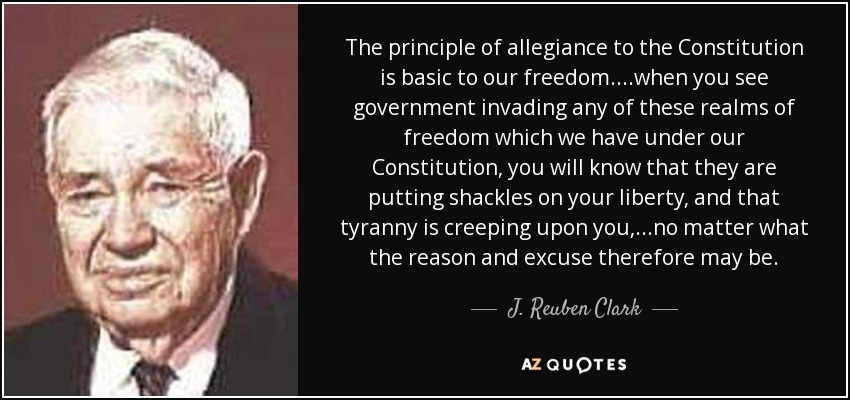 The principle of allegiance to the Constitution is basic to our freedom....when you see government invading any of these realms of freedom which we have under our Constitution, you will know that they are putting shackles on your liberty, and that tyranny is creeping upon you, ...no matter what the reason and excuse therefore may be. - J. Reuben Clark