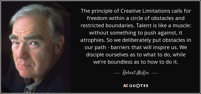 The principle of Creative Limitations calls for freedom within a circle of obstacles and restricted boundaries. Talent is like a muscle: without something to push against, it atrophies. So we deliberately put obstacles in our path - barriers that will inspire us. We disciple ourselves as to what to do, while we're boundless as to how to do it. - Robert McKee