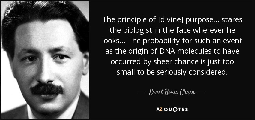 The principle of [divine] purpose... stares the biologist in the face wherever he looks... The probability for such an event as the origin of DNA molecules to have occurred by sheer chance is just too small to be seriously considered. - Ernst Boris Chain