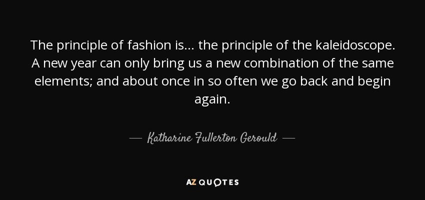 The principle of fashion is . . . the principle of the kaleidoscope. A new year can only bring us a new combination of the same elements; and about once in so often we go back and begin again. - Katharine Fullerton Gerould