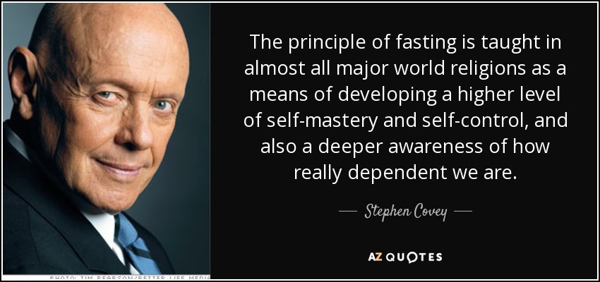 The principle of fasting is taught in almost all major world religions as a means of developing a higher level of self-mastery and self-control, and also a deeper awareness of how really dependent we are. - Stephen Covey