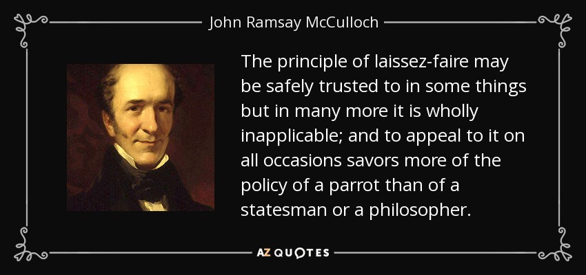 The principle of laissez-faire may be safely trusted to in some things but in many more it is wholly inapplicable; and to appeal to it on all occasions savors more of the policy of a parrot than of a statesman or a philosopher. - John Ramsay McCulloch
