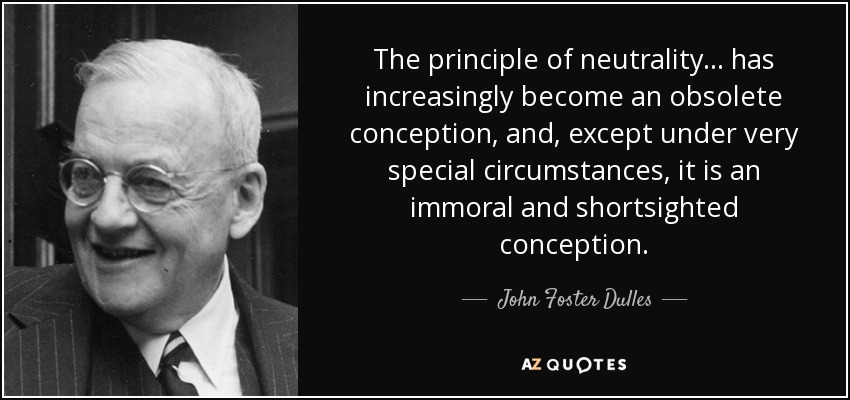 The principle of neutrality ... has increasingly become an obsolete conception, and, except under very special circumstances, it is an immoral and shortsighted conception. - John Foster Dulles