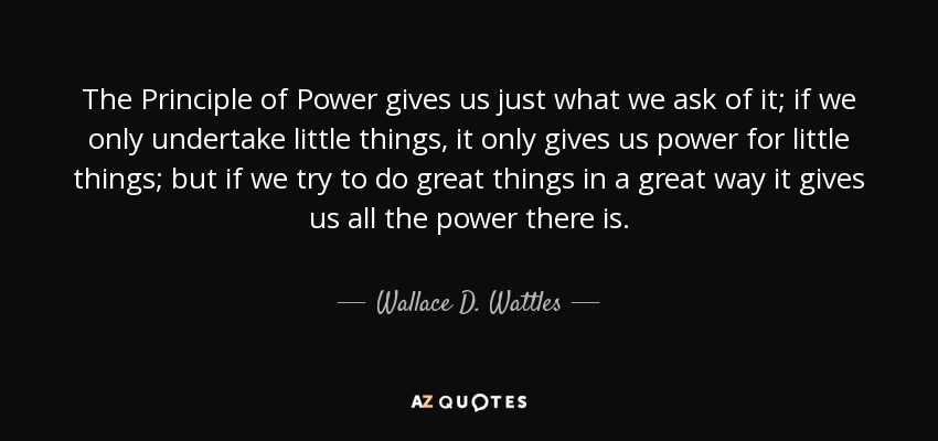 The Principle of Power gives us just what we ask of it; if we only undertake little things, it only gives us power for little things; but if we try to do great things in a great way it gives us all the power there is. - Wallace D. Wattles