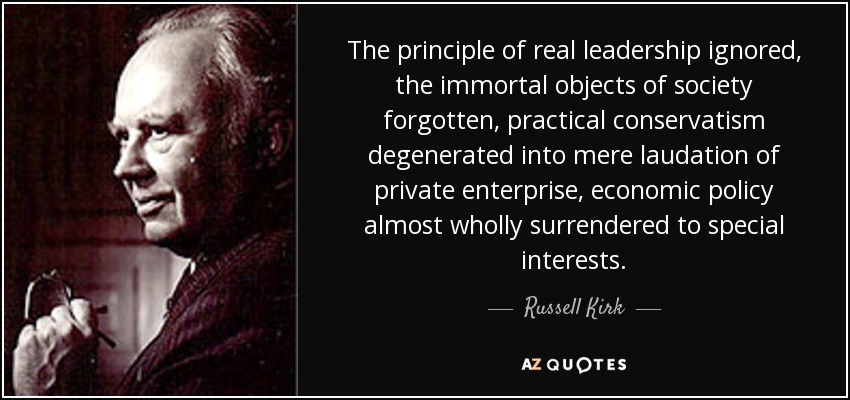 The principle of real leadership ignored, the immortal objects of society forgotten, practical conservatism degenerated into mere laudation of private enterprise, economic policy almost wholly surrendered to special interests. - Russell Kirk