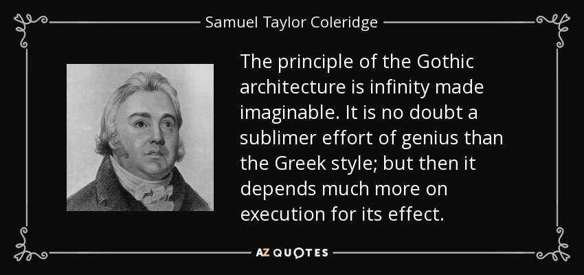 The principle of the Gothic architecture is infinity made imaginable. It is no doubt a sublimer effort of genius than the Greek style; but then it depends much more on execution for its effect. - Samuel Taylor Coleridge