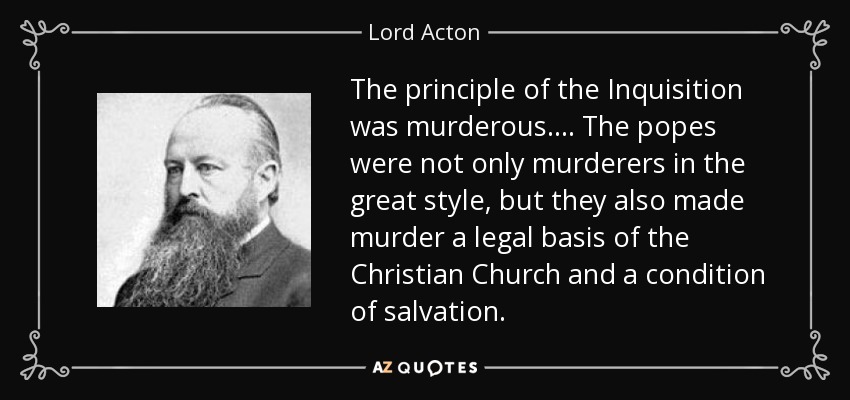 The principle of the Inquisition was murderous. . . . The popes were not only murderers in the great style, but they also made murder a legal basis of the Christian Church and a condition of salvation. - Lord Acton