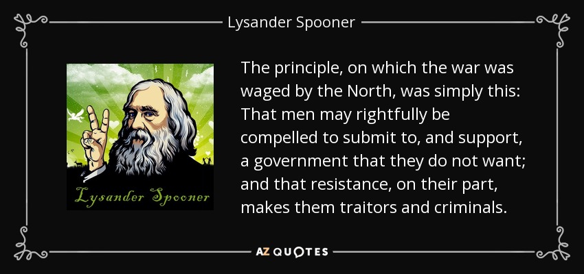The principle, on which the war was waged by the North, was simply this: That men may rightfully be compelled to submit to, and support, a government that they do not want; and that resistance, on their part, makes them traitors and criminals. - Lysander Spooner