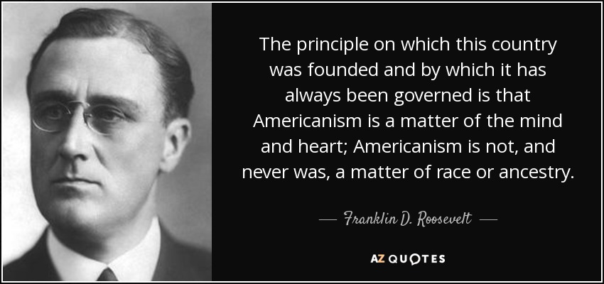 The principle on which this country was founded and by which it has always been governed is that Americanism is a matter of the mind and heart; Americanism is not, and never was, a matter of race or ancestry. - Franklin D. Roosevelt