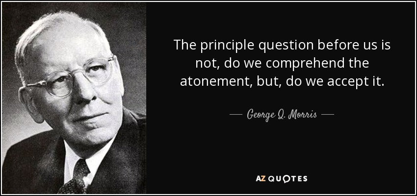 The principle question before us is not, do we comprehend the atonement, but, do we accept it. - George Q. Morris