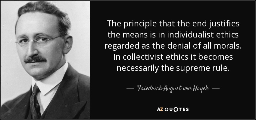 The principle that the end justifies the means is in individualist ethics regarded as the denial of all morals. In collectivist ethics it becomes necessarily the supreme rule. - Friedrich August von Hayek