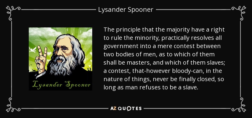 The principle that the majority have a right to rule the minority, practically resolves all government into a mere contest between two bodies of men, as to which of them shall be masters, and which of them slaves; a contest, that-however bloody-can, in the nature of things, never be finally closed, so long as man refuses to be a slave. - Lysander Spooner