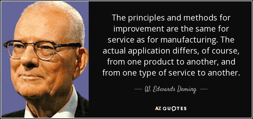 The principles and methods for improvement are the same for service as for manufacturing. The actual application differs, of course, from one product to another, and from one type of service to another. - W. Edwards Deming