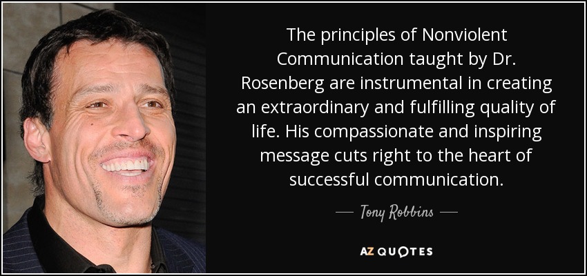 The principles of Nonviolent Communication taught by Dr. Rosenberg are instrumental in creating an extraordinary and fulfilling quality of life. His compassionate and inspiring message cuts right to the heart of successful communication. - Tony Robbins