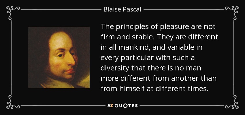 The principles of pleasure are not firm and stable. They are different in all mankind, and variable in every particular with such a diversity that there is no man more different from another than from himself at different times. - Blaise Pascal