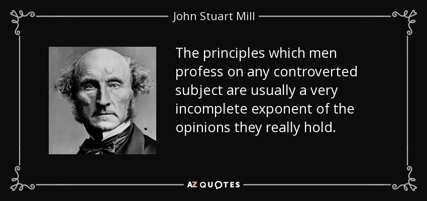 The principles which men profess on any controverted subject are usually a very incomplete exponent of the opinions they really hold. - John Stuart Mill